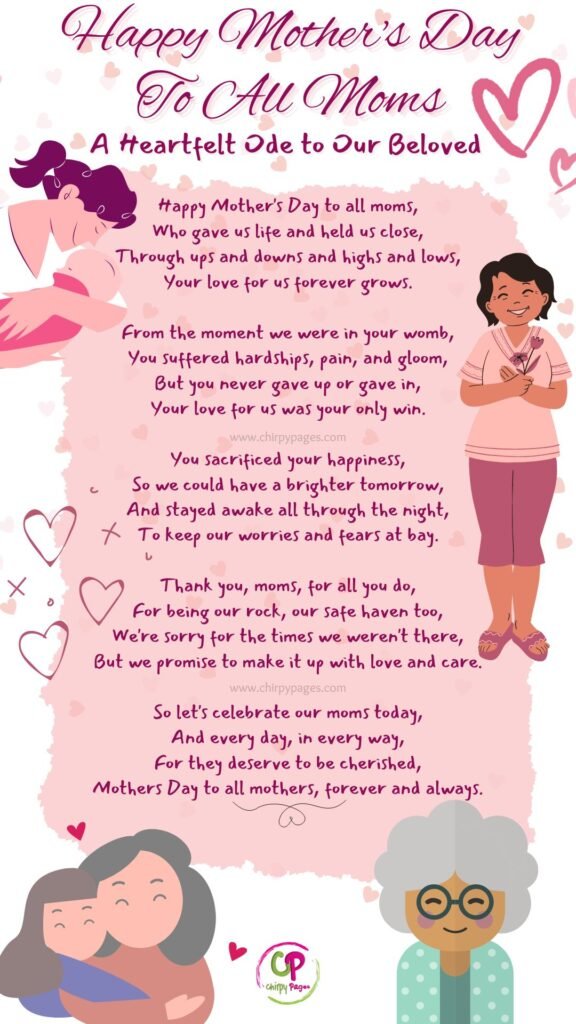 A Poem

Happy Mother's Day To All Moms - A Heartfelt Ode to Our Beloved Moms

Happy Mother's Day to all moms,
Who gave us life and held us close,
Through ups and downs and highs and lows,
Your love for us forever grows.

From the moment we were in your womb,
You suffered hardships, pain, and gloom,
But you never gave up or gave in,
Your love for us was your only win.

You sacrificed your happiness,
So we could have a brighter tomorrow,
And stayed awake all through the night,
To keep our worries and fears at bay.

Thank you, moms, for all you do,
For being our rock, our safe haven too,
We're sorry for the times we weren't there,
But we promise to make it up with love and care.

So let's celebrate our moms today,
And every day, in every way,
For they deserve to be cherished,
Mothers Day to all mothers, forever and always.